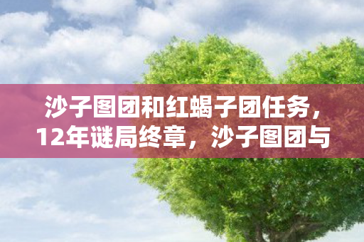 沙子图团和红蝎子团任务,12年谜局终章,沙子图团与红蝎子团的宿命对决,泪目真相浮出水面 沙子图团和红蝎子团任务,12年谜局终章,沙子图团与红蝎子团的宿命对决,泪目真相浮出水面