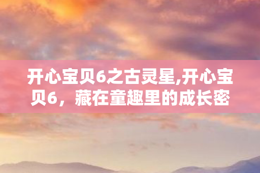 开心宝贝6之古灵星,开心宝贝6，藏在童趣里的成长密码