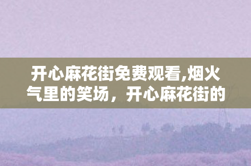 开心麻花街免费观看,烟火气里的笑场，开心麻花街的治愈日常
