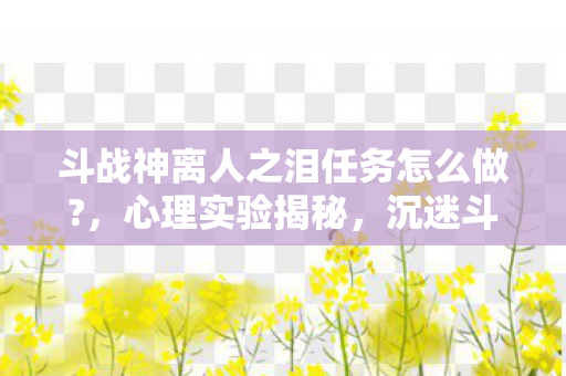 斗战神离人之泪任务怎么做?,心理实验揭秘,沉迷斗战神离人之泪任务,多巴胺陷阱细思极恐 斗战神离人之泪任务怎么做?,心理实验揭秘,沉迷斗战神离人之泪任务,多巴胺陷阱细思极恐