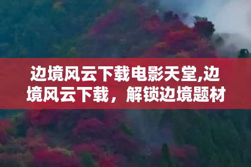 边境风云下载电影天堂,边境风云下载,解锁边境题材作品的沉浸体验 边境风云下载电影天堂,边境风云下载,解锁边境题材作品的沉浸体验