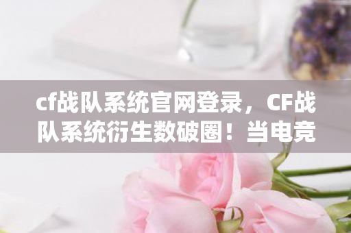 cf战队系统官网登录,CF战队系统衍生数破圈!当电竞IP撞上意想不到的二次元狂欢 cf战队系统官网登录,CF战队系统衍生数破圈!当电竞IP撞上意想不到的二次元狂欢