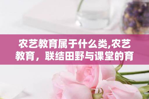 农艺教育属于什么类,农艺教育,联结田野与课堂的育农之路 农艺教育属于什么类,农艺教育,联结田野与课堂的育农之路