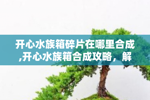 开心水族箱碎片在哪里合成,开心水族箱合成攻略，解锁稀有鱼类与梦幻装饰的进阶玩法