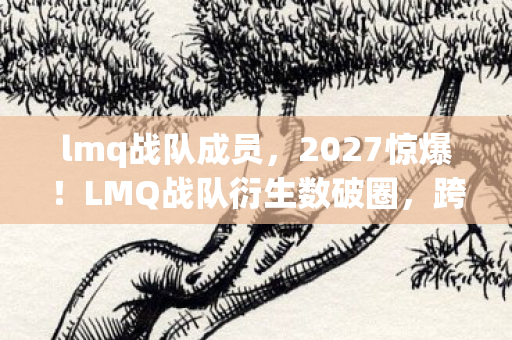 lmq战队成员，2027惊爆！LMQ战队衍生数破圈，跨界联名竟玩出意想不到新花样！
