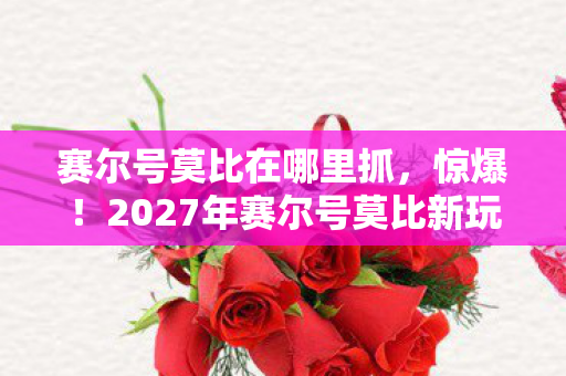 赛尔号莫比在哪里抓,惊爆!2027年赛尔号莫比新玩法,99%老玩家都惊掉下巴! 赛尔号莫比在哪里抓,惊爆!2027年赛尔号莫比新玩法,99%老玩家都惊掉下巴!