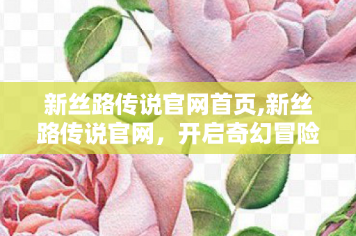 新丝路传说官网首页,新丝路传说官网,开启奇幻冒险的专属门户 新丝路传说官网首页,新丝路传说官网,开启奇幻冒险的专属门户