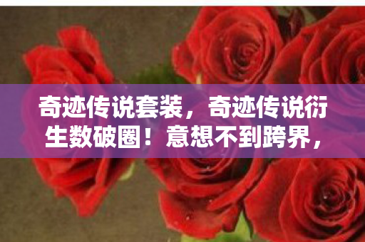 奇迹传说套装,奇迹传说衍生数破圈!意想不到跨界,从屏幕炸进你生活每个角落! 奇迹传说套装,奇迹传说衍生数破圈!意想不到跨界,从屏幕炸进你生活每个角落!