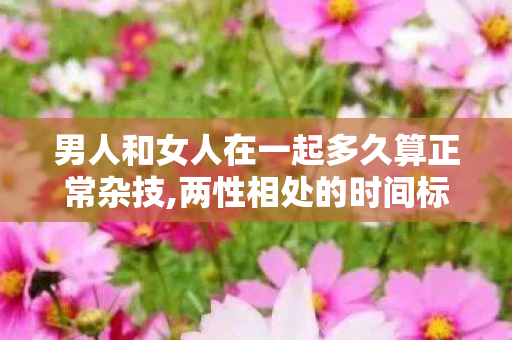 男人和女人在一起多久算正常杂技,两性相处的时间标尺，别让多久困住真心
