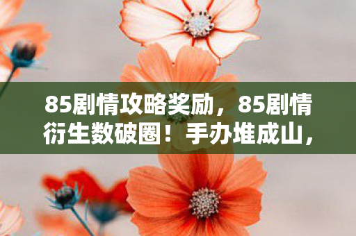 85剧情攻略奖励，85剧情衍生数破圈！手办堆成山，冰箱空如渊的意想不到生活