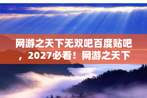 网游之天下无双吧百度贴吧,2027必看!网游之天下无双99%玩家未解锁的3大隐藏体验心得 网游之天下无双吧百度贴吧,2027必看!网游之天下无双99%玩家未解锁的3大隐藏体验心得