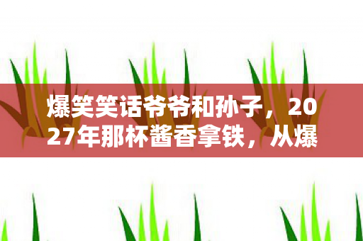 爆笑笑话爷爷和孙子,2027年那杯酱香拿铁,从爆笑伏笔到鼻子一酸的时光褶皱 爆笑笑话爷爷和孙子,2027年那杯酱香拿铁,从爆笑伏笔到鼻子一酸的时光褶皱