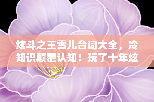 炫斗之王雪儿台词大全,冷知识颠覆认知!玩了十年炫斗之王雪儿,真相让我目瞪口呆! 炫斗之王雪儿台词大全,冷知识颠覆认知!玩了十年炫斗之王雪儿,真相让我目瞪口呆!