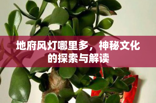 地府风灯哪里多,神秘文化的探索与解读 地府风灯哪里多,神秘文化的探索与解读