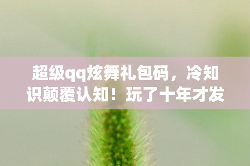 超级qq炫舞礼包码,冷知识颠覆认知!玩了十年才发现的超级QQ炫舞礼包真相,令人目瞪口呆! 超级qq炫舞礼包码,冷知识颠覆认知!玩了十年才发现的超级QQ炫舞礼包真相,令人目瞪口呆!