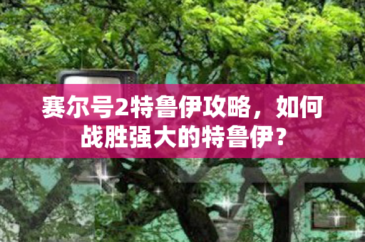 赛尔号2特鲁伊攻略，如何战胜强大的特鲁伊？