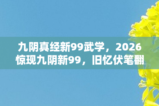 九阴真经新99武学，2026惊现九阴新99，旧忆伏笔翻涌，鼻子一酸谁懂啊！