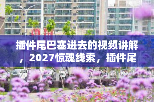 插件尾巴塞进去的视频讲解,2027惊魂线索,插件尾巴暗藏悬案,真相背后毛骨悚然! 插件尾巴塞进去的视频讲解,2027惊魂线索,插件尾巴暗藏悬案,真相背后毛骨悚然!