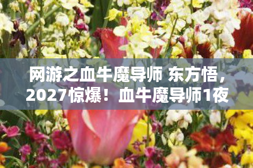 网游之血牛魔导师 东方悟,2027惊爆!血牛魔导师1夜屠城,背后竟藏这逆天秘密? 网游之血牛魔导师 东方悟,2027惊爆!血牛魔导师1夜屠城,背后竟藏这逆天秘密?