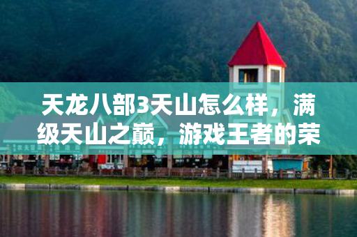 天龙八部3天山怎么样，满级天山之巅，游戏王者的荣耀，现实废物的深渊回响