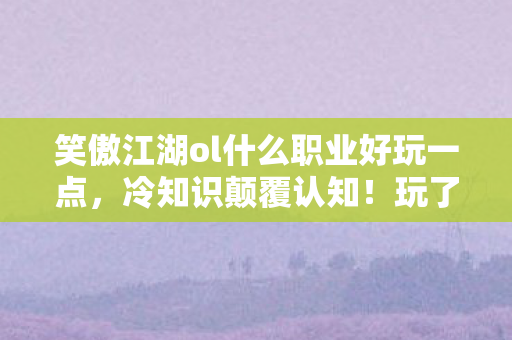 笑傲江湖ol什么职业好玩一点,冷知识颠覆认知!玩了十年笑傲江湖OL,这些真相让我目瞪口呆 笑傲江湖ol什么职业好玩一点,冷知识颠覆认知!玩了十年笑傲江湖OL,这些真相让我目瞪口呆