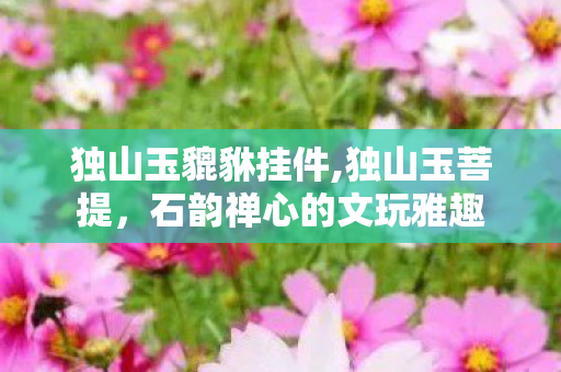 独山玉貔貅挂件,独山玉菩提,石韵禅心的文玩雅趣 独山玉貔貅挂件,独山玉菩提,石韵禅心的文玩雅趣