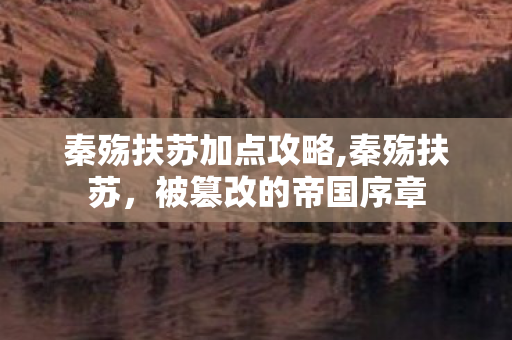 秦殇扶苏加点攻略,秦殇扶苏,被篡改的帝国序章 秦殇扶苏加点攻略,秦殇扶苏,被篡改的帝国序章