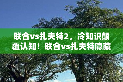 联合vs扎夫特2,冷知识颠覆认知!联合vs扎夫特隐藏设定让你目瞪口呆 联合vs扎夫特2,冷知识颠覆认知!联合vs扎夫特隐藏设定让你目瞪口呆