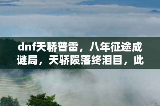 dnf天骄普雷,八年征途成谜局,天骄陨落终泪目,此去再无阿拉德! dnf天骄普雷,八年征途成谜局,天骄陨落终泪目,此去再无阿拉德!