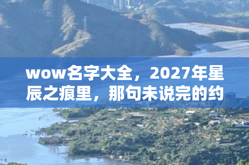 wow名字大全,2027年星辰之痕里,那句未说完的约定,让我鼻子一酸 wow名字大全,2027年星辰之痕里,那句未说完的约定,让我鼻子一酸