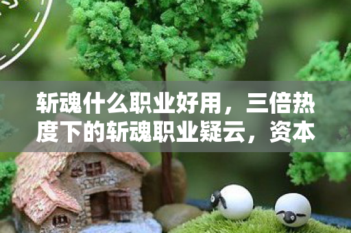 斩魂什么职业好用,三倍热度下的斩魂职业疑云,资本狂欢后,谁让玩家心寒? 斩魂什么职业好用,三倍热度下的斩魂职业疑云,资本狂欢后,谁让玩家心寒?