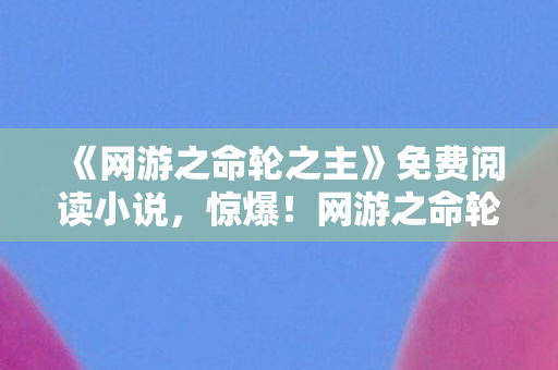《网游之命轮之主》免费阅读小说，惊爆！网游之命轮之主免费背后竟藏500万隐情，吓一跳！