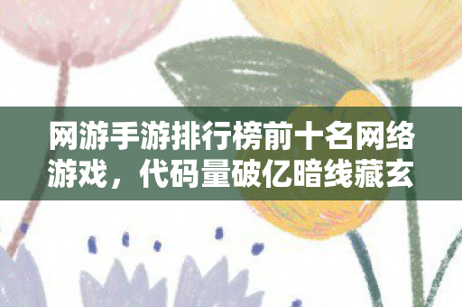 网游手游排行榜前十名网络游戏，代码量破亿暗线藏玄机！这十款游戏竟让我头皮发麻