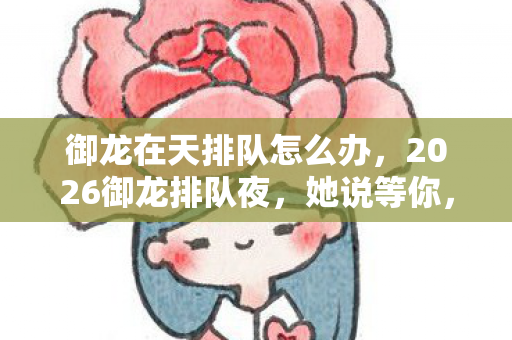 御龙在天排队怎么办，2026御龙排队夜，她说等你，我守着三年聊天记录鼻子一酸
