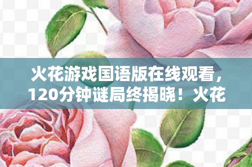 火花游戏国语版在线观看,120分钟谜局终揭晓!火花游戏国语版谜面下,泪目真相何时浮出水面? 火花游戏国语版在线观看,120分钟谜局终揭晓!火花游戏国语版谜面下,泪目真相何时浮出水面?