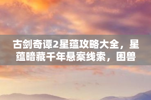 古剑奇谭2星蕴攻略大全,星蕴暗藏千年悬案线索,困兽十年竟因毛骨悚然真相未解? 古剑奇谭2星蕴攻略大全,星蕴暗藏千年悬案线索,困兽十年竟因毛骨悚然真相未解?