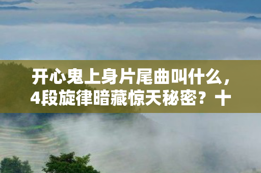 开心鬼上身片尾曲叫什么,4段旋律暗藏惊天秘密?十年老粉揭秘片尾曲的诡异真相! 开心鬼上身片尾曲叫什么,4段旋律暗藏惊天秘密?十年老粉揭秘片尾曲的诡异真相!