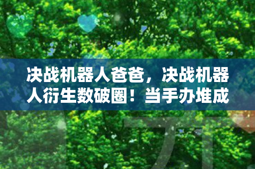 决战机器人爸爸,决战机器人衍生数破圈!当手办堆成山,冰箱却唱起空城计 决战机器人爸爸,决战机器人衍生数破圈!当手办堆成山,冰箱却唱起空城计