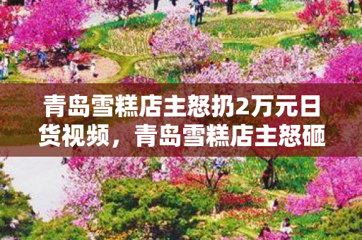 青岛雪糕店主怒扔2万元日货视频，青岛雪糕店主怒砸2万日货！背后隐情曝光，结果让人吓一跳！