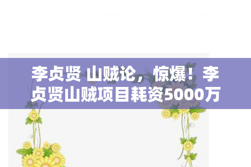 李贞贤 山贼论,惊爆!李贞贤山贼项目耗资5000万,隐情曝光,结果让人吓一跳! 李贞贤 山贼论,惊爆!李贞贤山贼项目耗资5000万,隐情曝光,结果让人吓一跳!