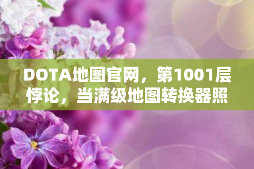 DOTA地图官网，第1001层悖论，当满级地图转换器照见人生负分者的灵魂黑洞