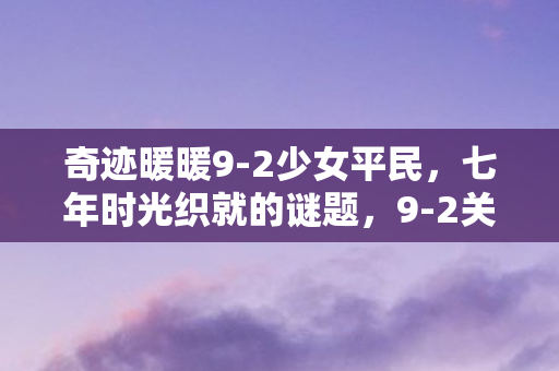 奇迹暖暖9-2少女平民,七年时光织就的谜题,9-2关卡终成泪目绝响 奇迹暖暖9-2少女平民,七年时光织就的谜题,9-2关卡终成泪目绝响