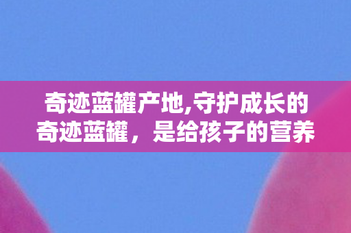 奇迹蓝罐产地,守护成长的奇迹蓝罐,是给孩子的营养底气 奇迹蓝罐产地,守护成长的奇迹蓝罐,是给孩子的营养底气