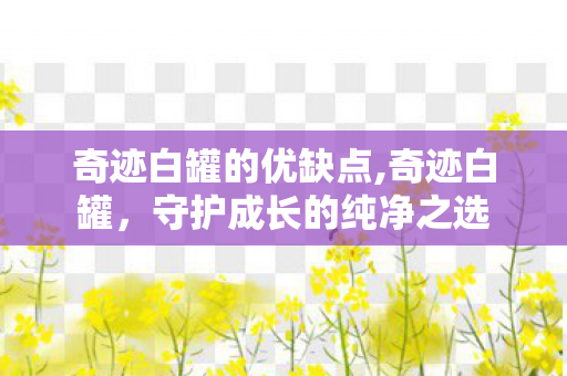 奇迹白罐的优缺点,奇迹白罐,守护成长的纯净之选 奇迹白罐的优缺点,奇迹白罐,守护成长的纯净之选