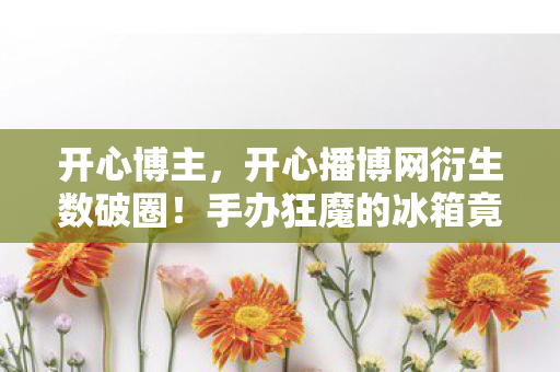 开心博主，开心播博网衍生数破圈！手办狂魔的冰箱竟藏着意想不到的惊喜！