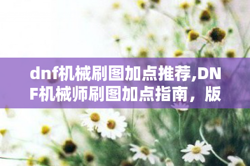 dnf机械刷图加点推荐,DNF机械师刷图加点指南，版本主流流派的最优选择