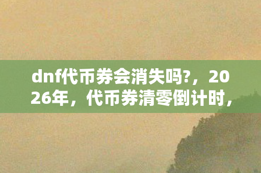 dnf代币券会消失吗?，2026年，代币券清零倒计时，那些替你扛BOSS的人，鼻子一酸就散了