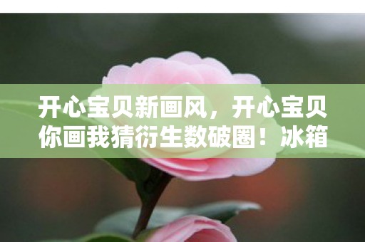 开心宝贝新画风,开心宝贝你画我猜衍生数破圈!冰箱空了但快乐值拉满的意想不到结局 开心宝贝新画风,开心宝贝你画我猜衍生数破圈!冰箱空了但快乐值拉满的意想不到结局
