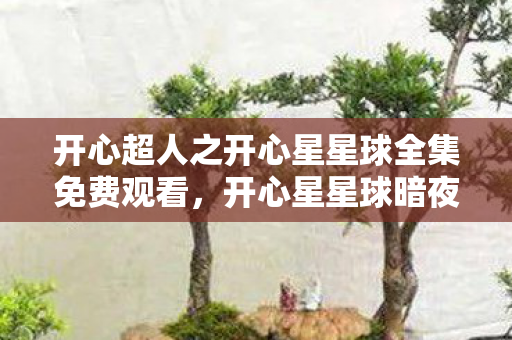 开心超人之开心星星球全集免费观看，开心星星球暗夜密语，消失的能量石，悬案背后毛骨悚然的真相