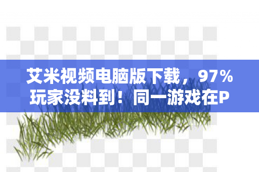 艾米视频电脑版下载，97%玩家没料到！同一游戏在PC/主机/手机操作差距竟大到离谱